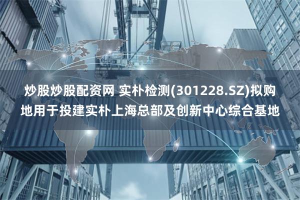 炒股炒股配资网 实朴检测(301228.SZ)拟购地用于投建实朴上海总部及创新中心综合基地