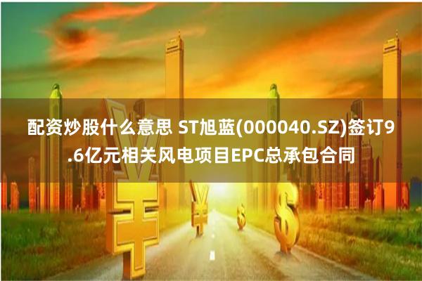 配资炒股什么意思 ST旭蓝(000040.SZ)签订9.6亿元相关风电项目EPC总承包合同