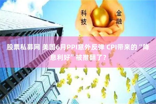 股票私募网 美国6月PPI意外反弹 CPI带来的“降息利好”被推翻了？