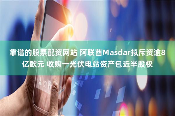 靠谱的股票配资网站 阿联酋Masdar拟斥资逾8亿欧元 收购一光伏电站资产包近半股权