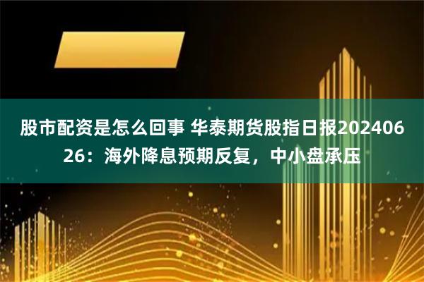 股市配资是怎么回事 华泰期货股指日报20240626：海外降息预期反复，中小盘承压