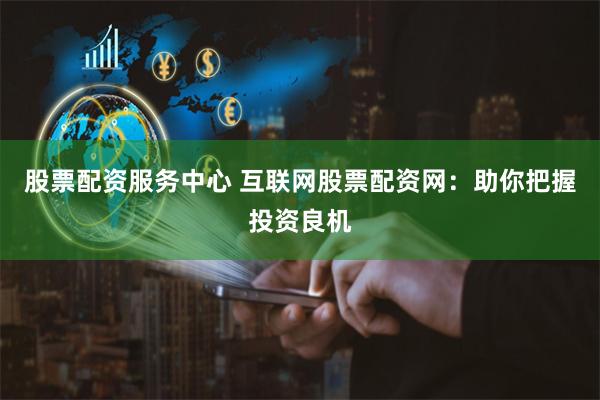 股票配资服务中心 互联网股票配资网：助你把握投资良机