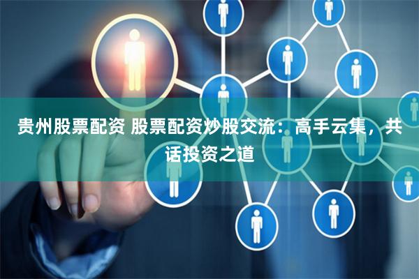 贵州股票配资 股票配资炒股交流：高手云集，共话投资之道