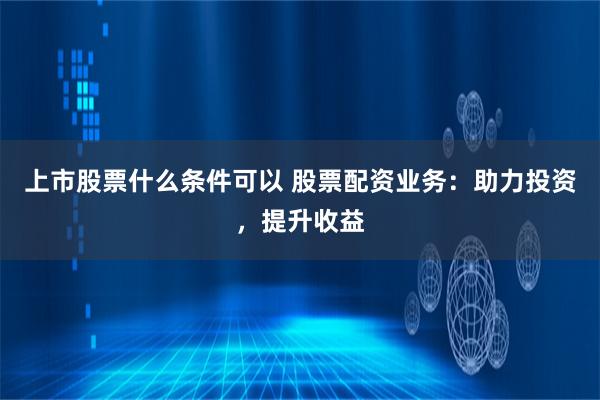 上市股票什么条件可以 股票配资业务：助力投资，提升收益