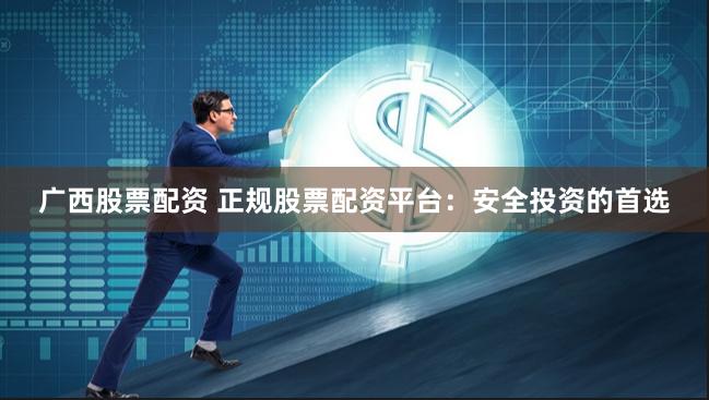 广西股票配资 正规股票配资平台：安全投资的首选