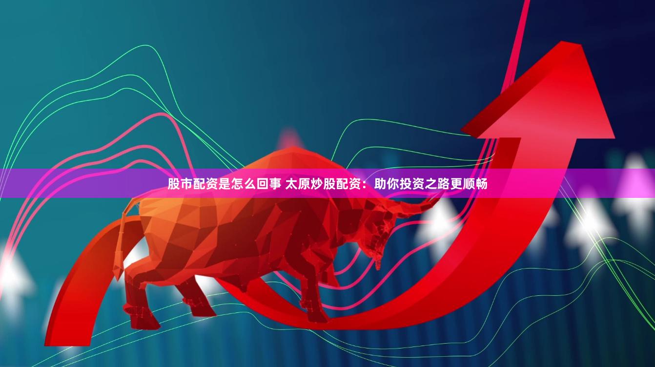 股市配资是怎么回事 太原炒股配资：助你投资之路更顺畅