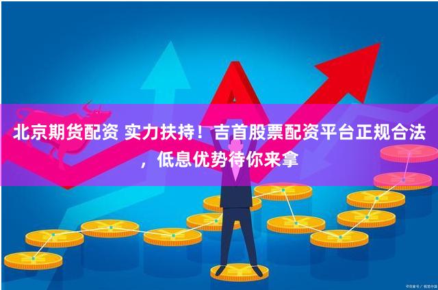 北京期货配资 实力扶持!吉首股票配资平台正规合法,低息优势待你来拿