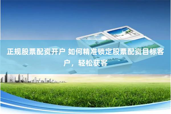 正规股票配资开户 如何精准锁定股票配资目标客户，轻松获客