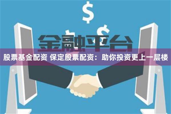 股票基金配资 保定股票配资：助你投资更上一层楼