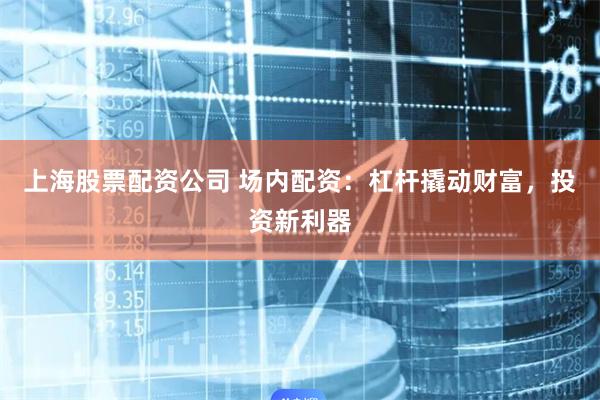 上海股票配资公司 场内配资：杠杆撬动财富，投资新利器
