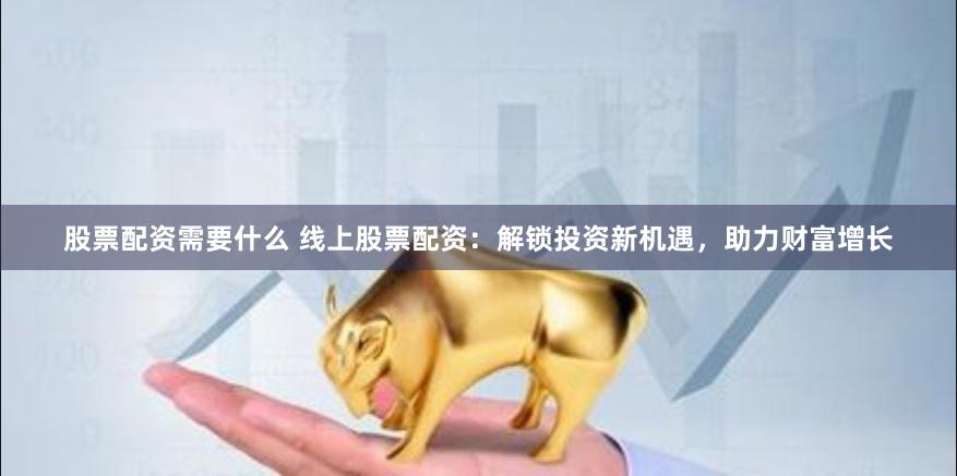 股票配资需要什么 线上股票配资:解锁投资新机遇,助力财富增长