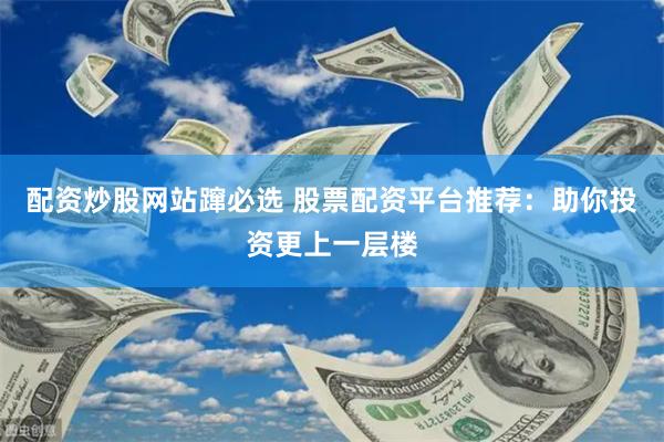 配资炒股网站蹿必选 股票配资平台推荐：助你投资更上一层楼