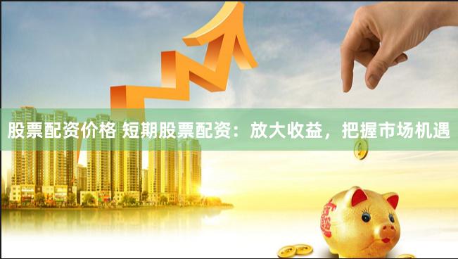股票配资价格 短期股票配资：放大收益，把握市场机遇